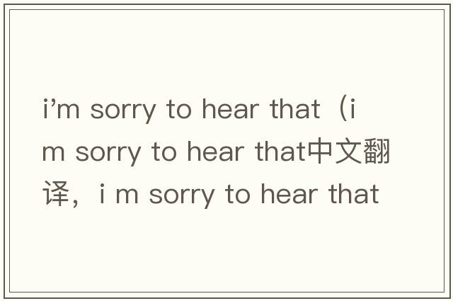 i'm sorry to hear that（i m sorry to hear that中文翻譯，i m sorry to hear that是什么意思，i m sorry to hear