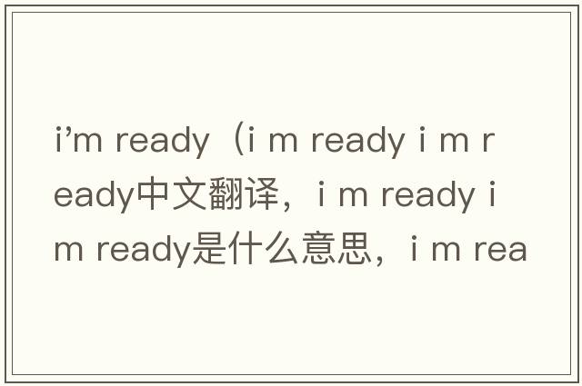 i'm ready（i m ready i m ready中文翻譯，i m ready i m ready是什么意思，i m ready i m ready發(fā)音、用法及例句）