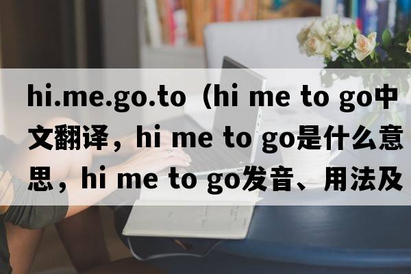 hi.me.go.to（hi me to go中文翻譯，hi me to go是什么意思，hi me to go發(fā)音、用法及例句）