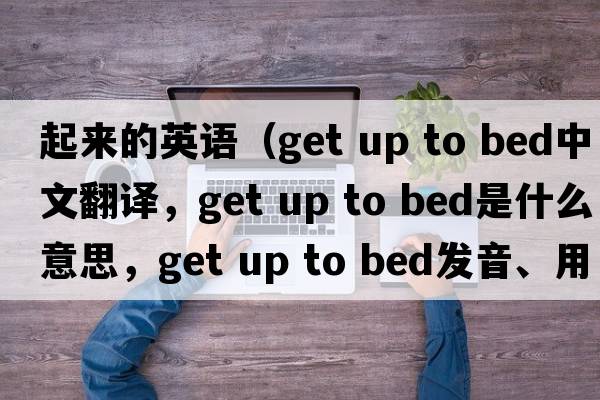 起來(lái)的英語(yǔ)（get up to bed中文翻譯，get up to bed是什么意思，get up to bed發(fā)音、用法及例句）