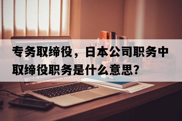 專(zhuān)務(wù)取締役，日本公司職務(wù)中取締役職務(wù)是什么意思？