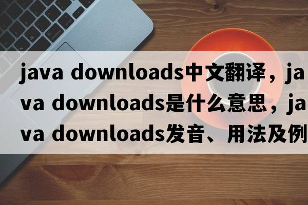 java downloads中文翻譯，java downloads是什么意思，java downloads發(fā)音、用法及例句