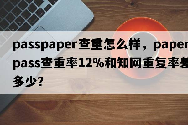 passpaper查重怎么樣，paperpass查重率12%和知網(wǎng)重復率差多少？