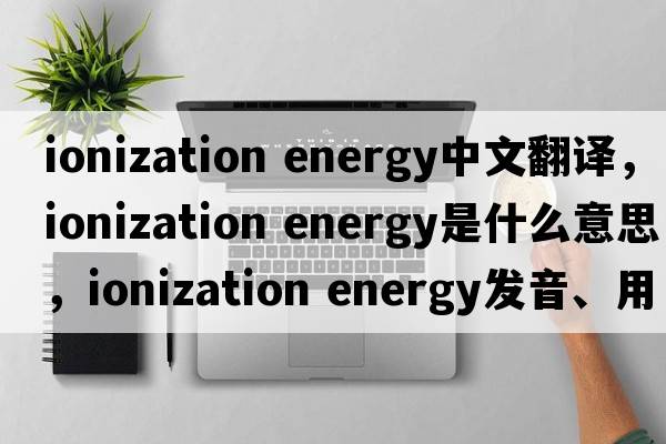 ionization energy中文翻譯，ionization energy是什么意思，ionization energy發(fā)音、用法及例句