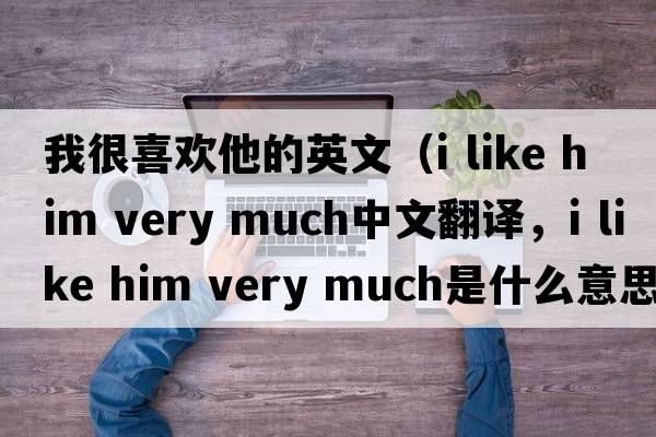 我很喜歡他的英文（i like him very much中文翻譯，i like him very much是什么意思，i like him very much發(fā)音、用法及例句）