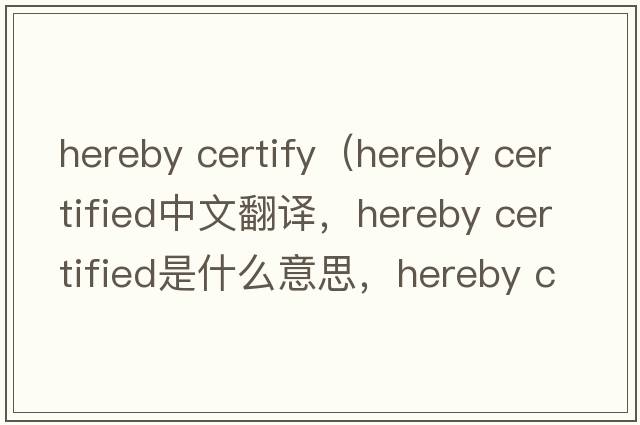 hereby certify（hereby certified中文翻譯，hereby certified是什么意思，hereby certified發(fā)音、用法及例句）