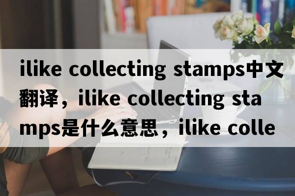 ilike collecting stamps中文翻譯，ilike collecting stamps是什么意思，ilike collecting stamps發(fā)音、用法及例句