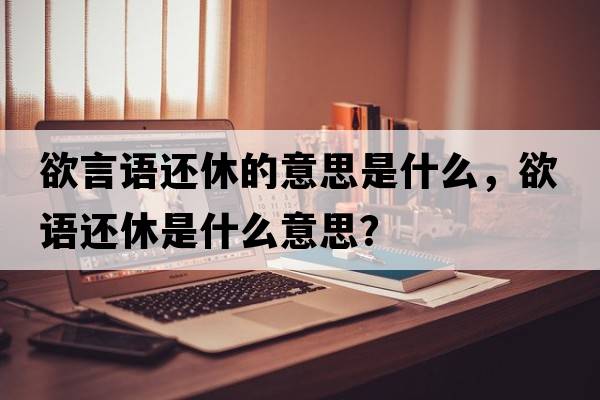 欲言語(yǔ)還休的意思是什么，欲語(yǔ)還休是什么意思？