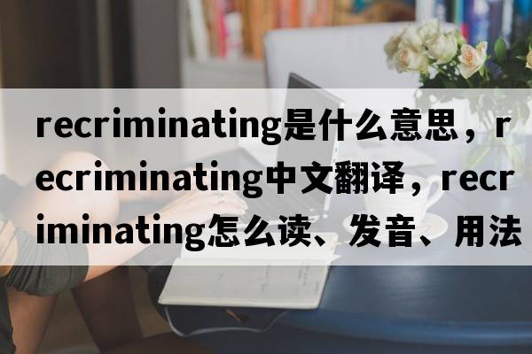 recriminating是什么意思，recriminating中文翻譯，recriminating怎么讀、發(fā)音、用法及例句
