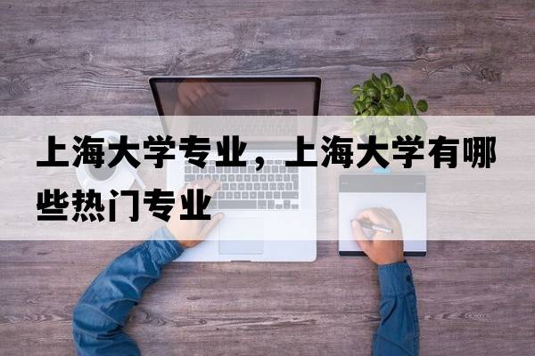 上海大學(xué)專(zhuān)業(yè)，上海大學(xué)有哪些熱門(mén)專(zhuān)業(yè)