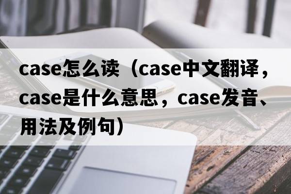 case怎么讀（case中文翻譯，case是什么意思，case發(fā)音、用法及例句）