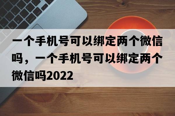 一個(gè)手機號可以綁定兩個(gè)微信嗎，一個(gè)手機號可以綁定兩個(gè)微信嗎2022