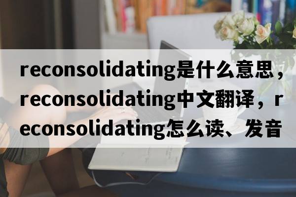 reconsolidating是什么意思，reconsolidating中文翻譯，reconsolidating怎么讀、發(fā)音、用法及例句