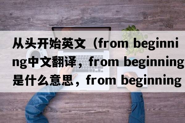 從頭開(kāi)始英文（from beginning中文翻譯，from beginning是什么意思，from beginning發(fā)音、用法及例句）