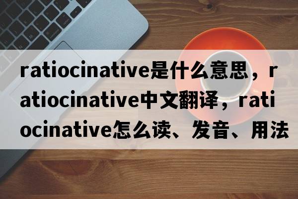 ratiocinative是什么意思，ratiocinative中文翻譯，ratiocinative怎么讀、發(fā)音、用法及例句