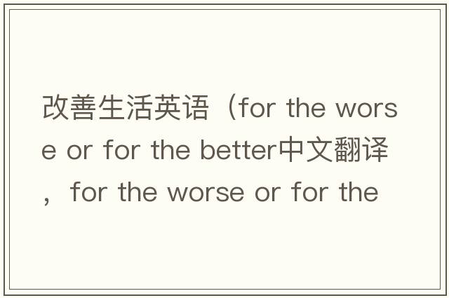 改善生活英語(yǔ)（for the worse or for the better中文翻譯，for the worse or for the better是什么意思，for the worse or for