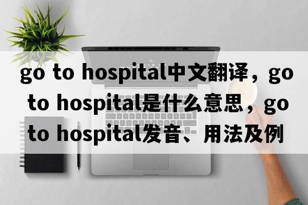 go to hospital中文翻譯，go to hospital是什么意思，go to hospital發(fā)音、用法及例句