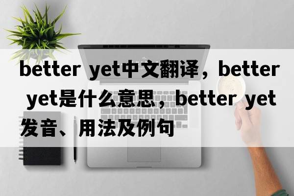 better yet中文翻譯，better yet是什么意思，better yet發(fā)音、用法及例句