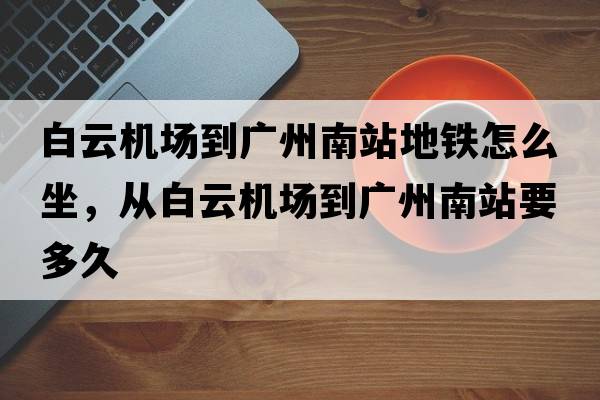 白云機場(chǎng)到廣州南站地鐵怎么坐，從白云機場(chǎng)到廣州南站要多久