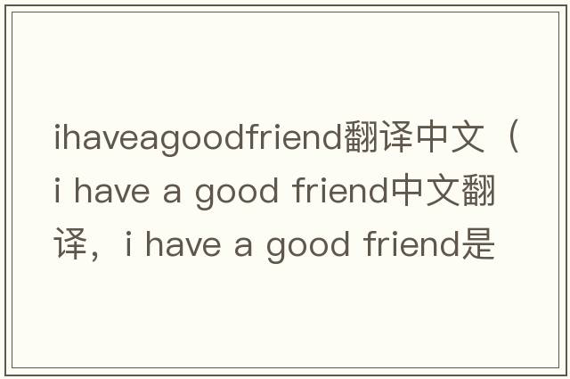 ihaveagoodfriend翻譯中文（i have a good friend中文翻譯，i have a good friend是什么意思，i have a good friend發(fā)音、用法及例句