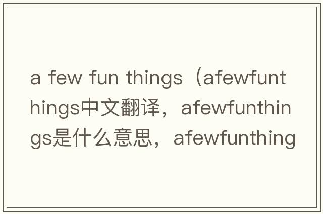 a few fun things（afewfunthings中文翻譯，afewfunthings是什么意思，afewfunthings發(fā)音、用法及例句）