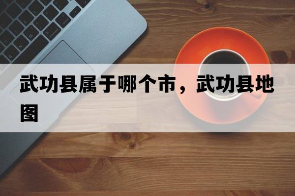 武功縣屬于哪個(gè)市，武功縣地圖