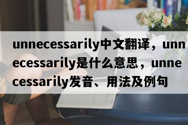 unnecessarily中文翻譯，unnecessarily是什么意思，unnecessarily發(fā)音、用法及例句
