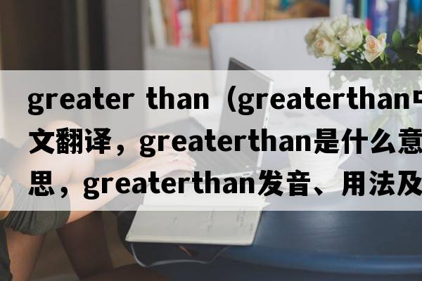 greater than（greaterthan中文翻譯，greaterthan是什么意思，greaterthan發(fā)音、用法及例句）