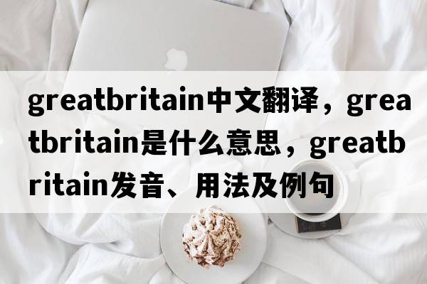 greatbritain中文翻譯，greatbritain是什么意思，greatbritain發(fā)音、用法及例句