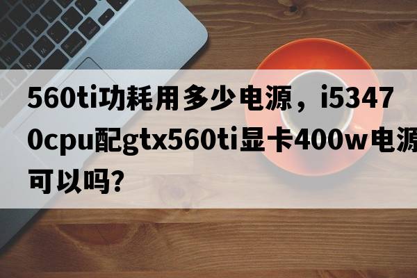 560ti功耗用多少電源，i53470CPU配GTX560Ti顯卡400W電源可以嗎？