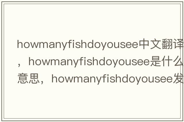 howmanyfishdoyousee中文翻譯，howmanyfishdoyousee是什么意思，howmanyfishdoyousee發(fā)音、用法及例句
