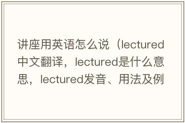 講座用英語(yǔ)怎么說(shuō)（lectured中文翻譯，lectured是什么意思，lectured發(fā)音、用法及例句）