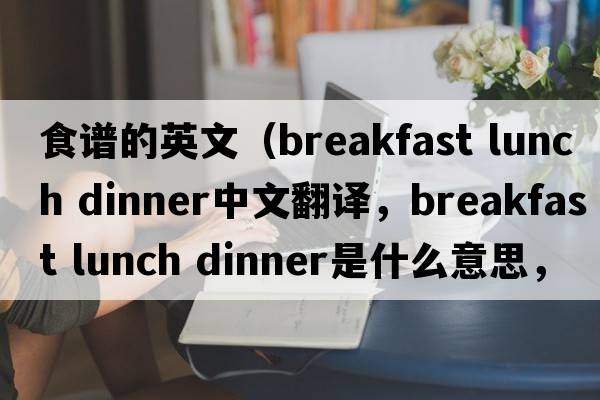 食譜的英文（breakfast lunch dinner中文翻譯，breakfast lunch dinner是什么意思，breakfast lunch dinner發(fā)音、用法及例句）