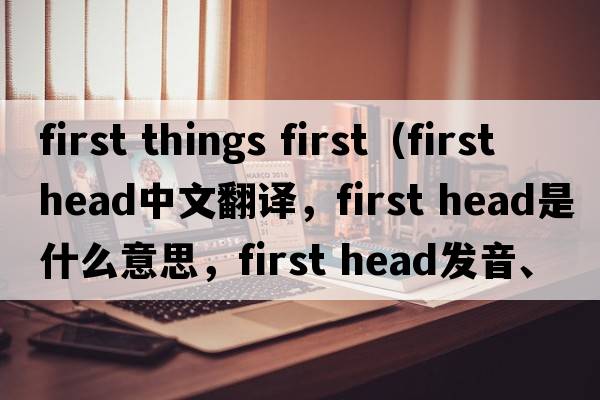 first things first（first head中文翻譯，first head是什么意思，first head發(fā)音、用法及例句）