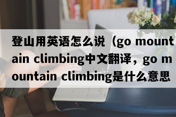 登山用英語(yǔ)怎么說(shuō)（go mountain climbing中文翻譯，go mountain climbing是什么意思，go mountain climbing發(fā)音、用法及例句）