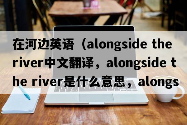 在河邊英語(yǔ)（alongside the river中文翻譯，alongside the river是什么意思，alongside the river發(fā)音、用法及例句）