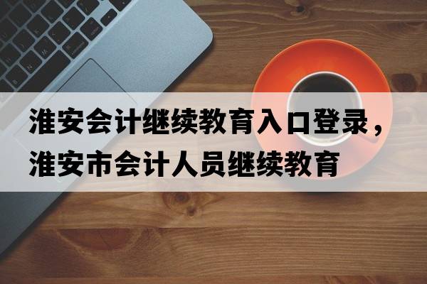 淮安會(huì )計繼續教育入口登錄，淮安市會(huì )計人員繼續教育
