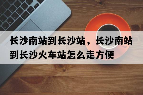長(cháng)沙南站到長(cháng)沙站，長(cháng)沙南站到長(cháng)沙火車(chē)站怎么走方便
