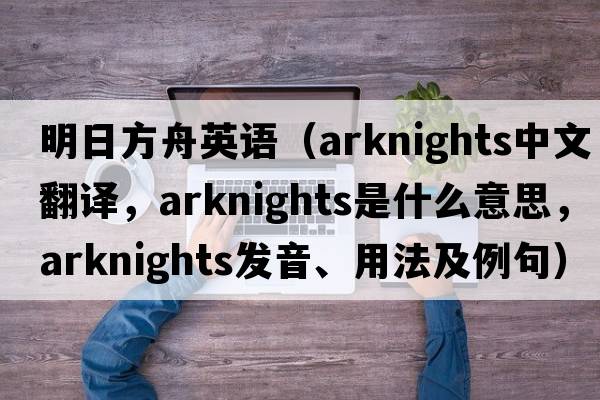 明日方舟英語(yǔ)（arknights中文翻譯，arknights是什么意思，arknights發(fā)音、用法及例句）