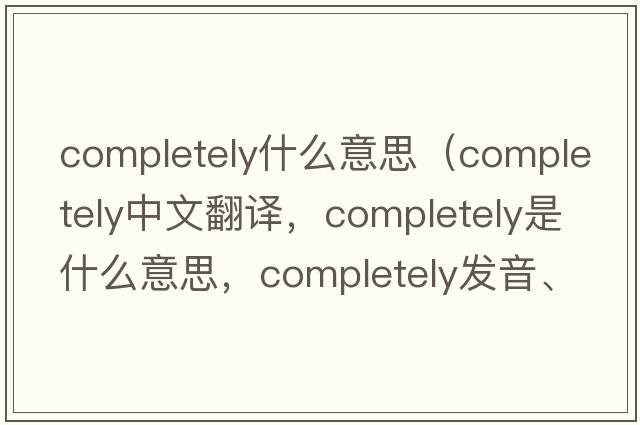 completely什么意思（completely中文翻譯，completely是什么意思，completely發(fā)音、用法及例句）