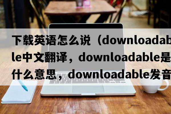 下載英語(yǔ)怎么說(shuō)（downloadable中文翻譯，downloadable是什么意思，downloadable發(fā)音、用法及例句）