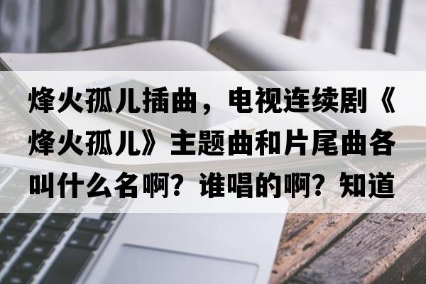 烽火孤兒插曲，電視連續劇《烽火孤兒》主題曲和片尾曲各叫什么名??？誰(shuí)唱的??？知道的告訴我一下，謝謝？