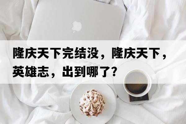 隆慶天下完結沒(méi)，隆慶天下，英雄志，出到哪了？