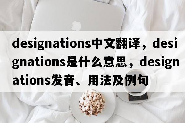 designations中文翻譯，designations是什么意思，designations發(fā)音、用法及例句