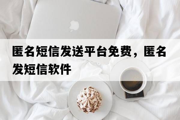 匿名短信發(fā)送平臺免費，匿名發(fā)短信軟件