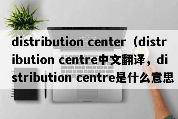 distribution center（distribution centre中文翻譯，distribution centre是什么意思，distribution centre發(fā)音、用法及例句）