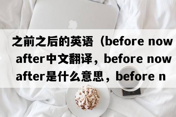 之前之后的英語(yǔ)（before now after中文翻譯，before now after是什么意思，before now after發(fā)音、用法及例句）
