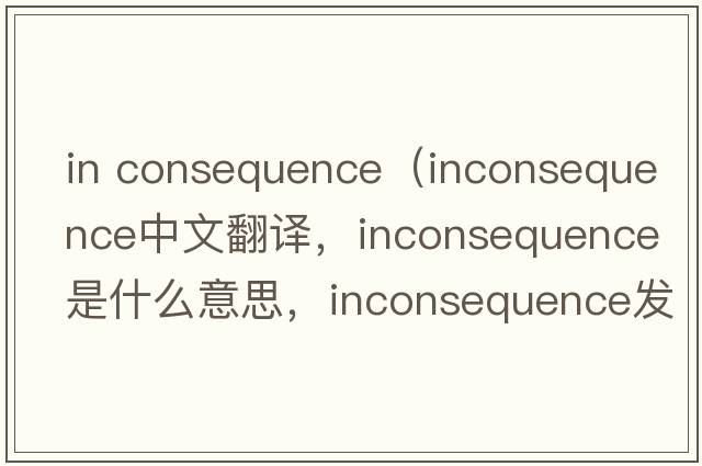 in consequence（inconsequence中文翻譯，inconsequence是什么意思，inconsequence發(fā)音、用法及例句）