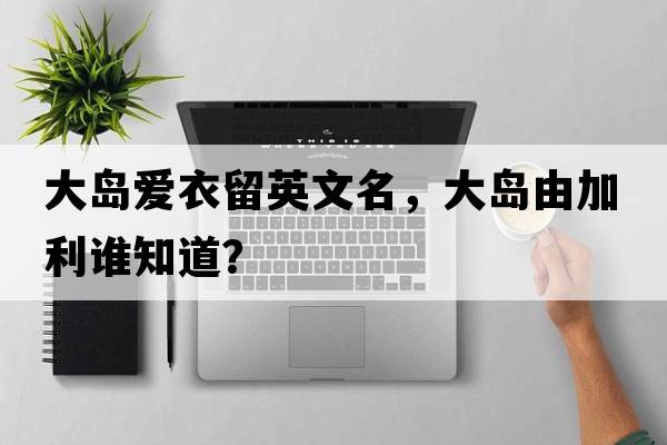 大島愛(ài)衣留英文名，大島由加利誰(shuí)知道？