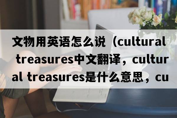 文物用英語(yǔ)怎么說(shuō)（cultural treasures中文翻譯，cultural treasures是什么意思，cultural treasures發(fā)音、用法及例句）